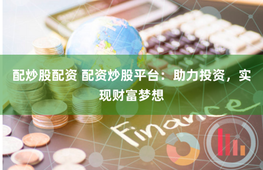 配炒股配资 配资炒股平台：助力投资，实现财富梦想