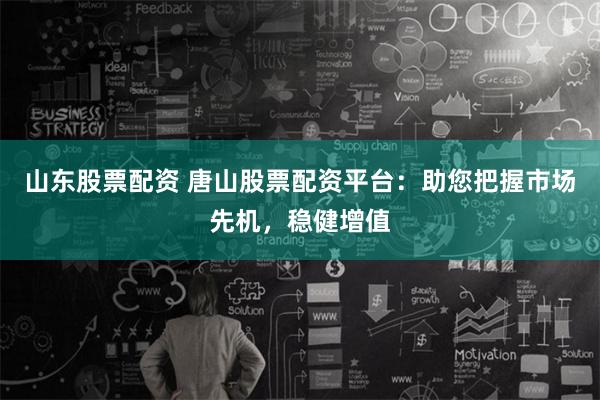 山东股票配资 唐山股票配资平台：助您把握市场先机，稳健增值