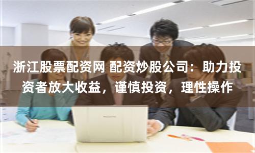 浙江股票配资网 配资炒股公司：助力投资者放大收益，谨慎投资，理性操作