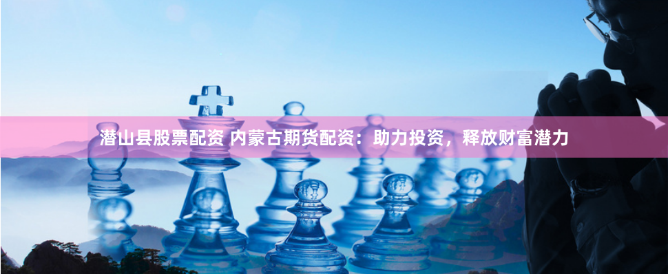 潜山县股票配资 内蒙古期货配资：助力投资，释放财富潜力