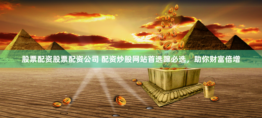 股票配资股票配资公司 配资炒股网站首选蹿必选，助你财富倍增