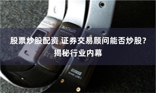 股票炒股配资 证券交易顾问能否炒股？揭秘行业内幕