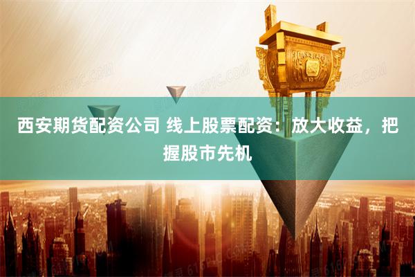 西安期货配资公司 线上股票配资：放大收益，把握股市先机