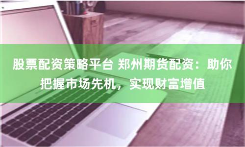 股票配资策略平台 郑州期货配资：助你把握市场先机，实现财富增值
