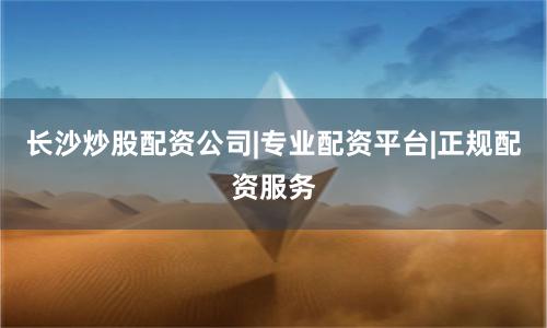 长沙炒股配资公司|专业配资平台|正规配资服务